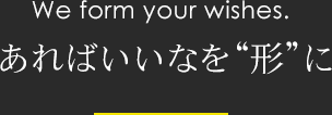 We form your wishes. あればいいなを”形”に
